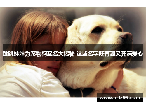 跳跳妹妹为宠物狗起名大揭秘 这些名字既有趣又充满爱心